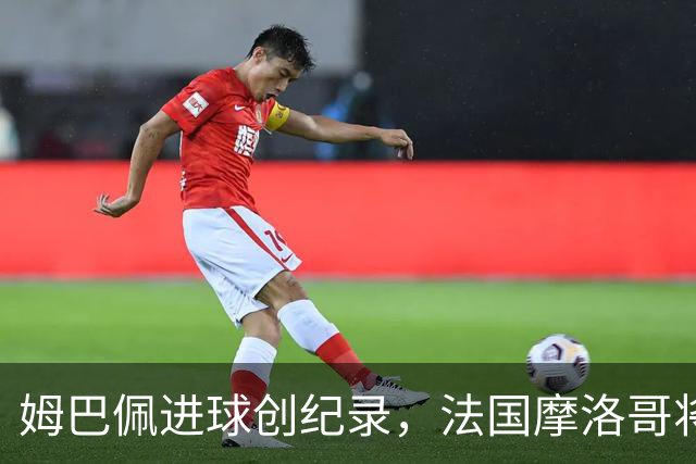 姆巴佩进球创纪录，法国摩洛哥将上演强强对话