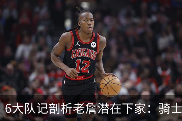 6大队记剖析老詹潜在下家：骑士勇士可能性最大 助狼夺冠可成GOAT